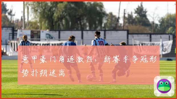 意甲豪门角逐激烈，新赛季争冠形势扑朔迷离