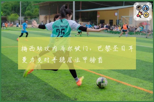 梅西助攻内马尔破门,巴黎圣日耳曼力克对手稳居法甲榜首