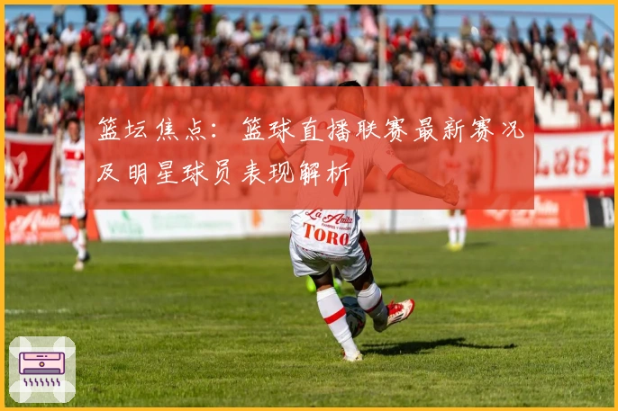 篮坛焦点：篮球直播联赛最新赛况及明星球员表现解析