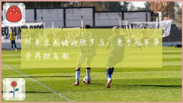AC米兰关键战胜罗马，意甲冠军争夺再掀高潮