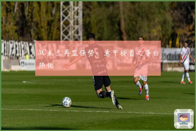 AC米兰再显强势，意甲榜首之争白热化