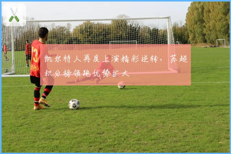 凯尔特人再度上演精彩逆转，苏超积分榜领跑优势扩大