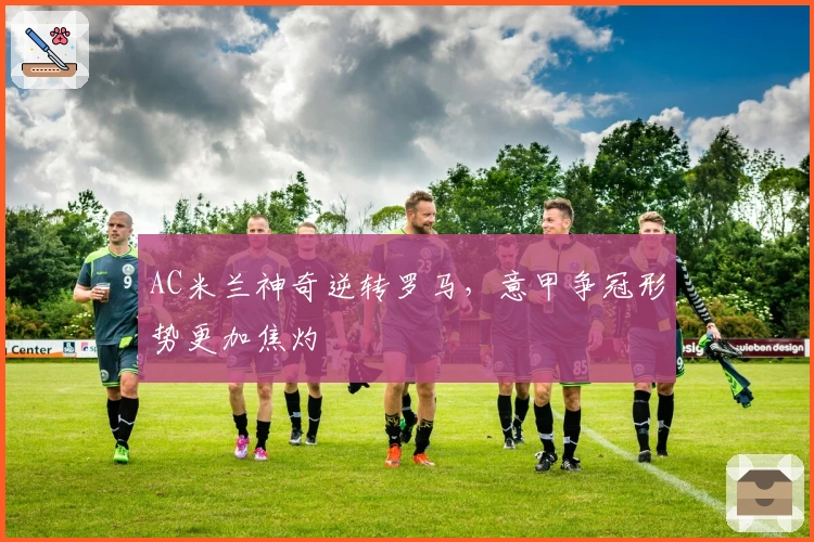 AC米兰神奇逆转罗马，意甲争冠形势更加焦灼