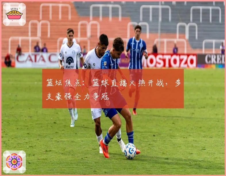 篮坛焦点：篮球直播火热开战，多支豪强全力争冠