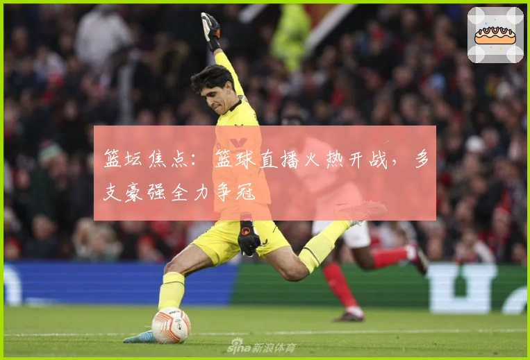 篮坛焦点:篮球直播火热开战,多支豪强全力争冠